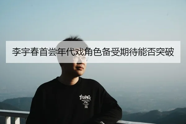 李宇春首尝年代戏角色备受期待能否突破
